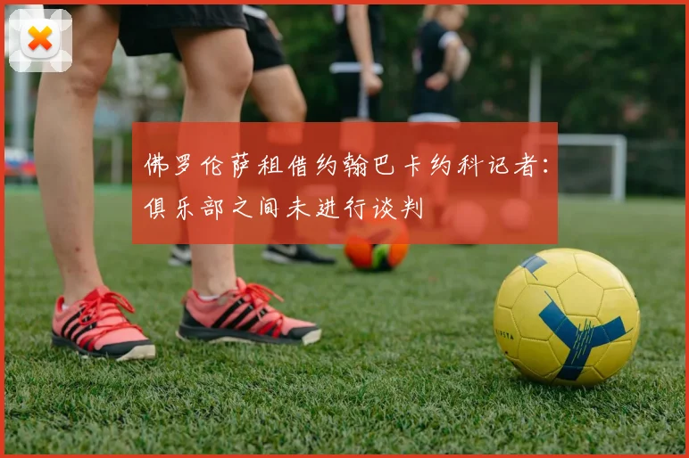 佛罗伦萨租借约翰巴卡约科记者：俱乐部之间未进行谈判