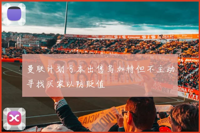 曼联计划亏本出售乌加特但不主动寻找买家以防贬值