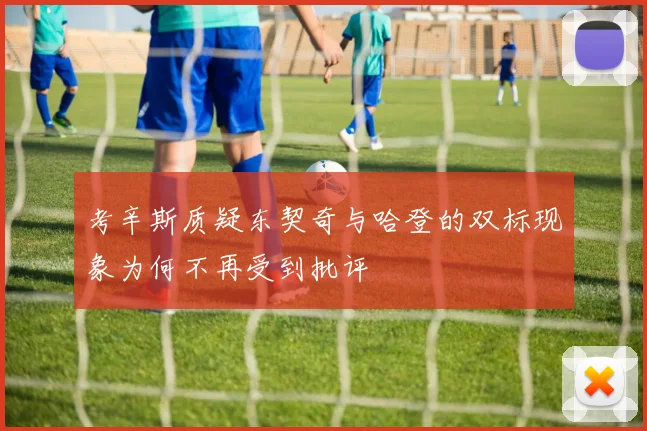 考辛斯质疑东契奇与哈登的双标现象为何不再受到批评