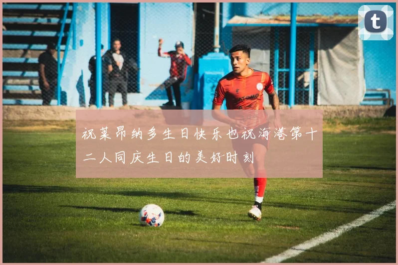祝莱昂纳多生日快乐也祝海港第十二人同庆生日的美好时刻