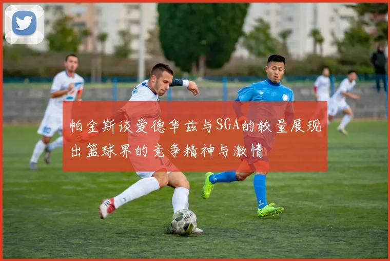 帕金斯谈爱德华兹与SGA的较量展现出篮球界的竞争精神与激情