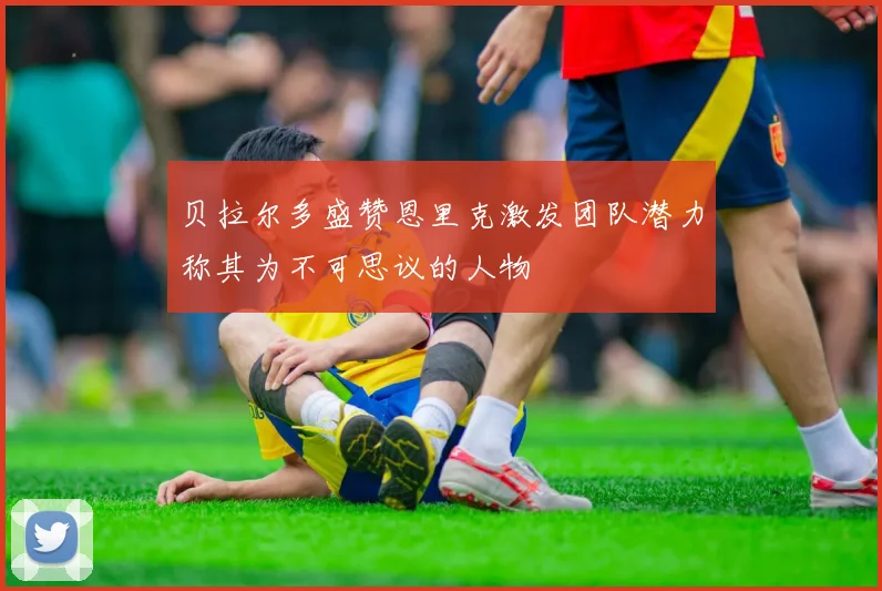 贝拉尔多盛赞恩里克激发团队潜力称其为不可思议的人物
