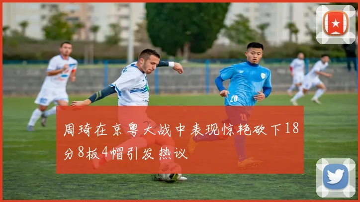 周琦在京粤大战中表现惊艳砍下18分8板4帽引发热议
