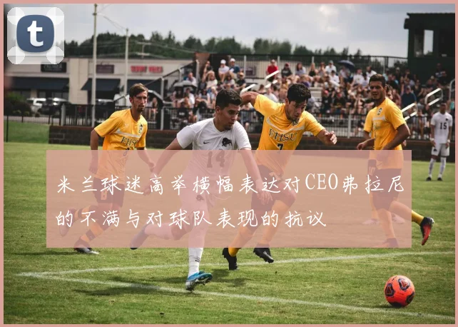 米兰球迷高举横幅表达对CEO弗拉尼的不满与对球队表现的抗议