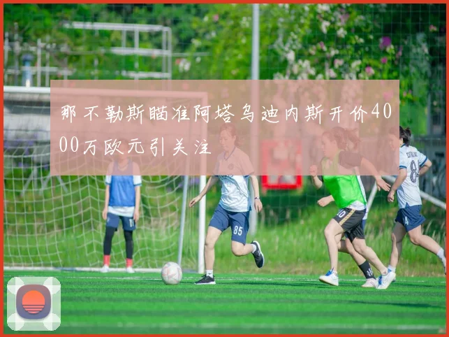 那不勒斯瞄准阿塔乌迪内斯开价4000万欧元引关注