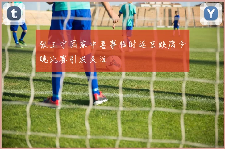 张玉宁因家中喜事临时返京缺席今晚比赛引发关注