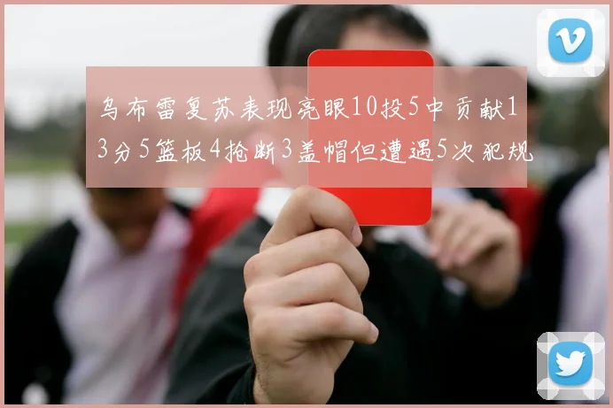 乌布雷复苏表现亮眼10投5中贡献13分5篮板4抢断3盖帽但遭遇5次犯规