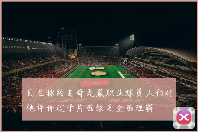 瓦兰称约基奇是最职业球员人们对他评价过于片面缺乏全面理解