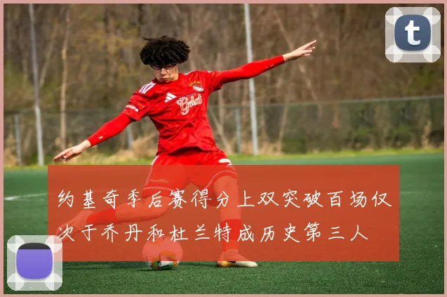 约基奇季后赛得分上双突破百场仅次于乔丹和杜兰特成历史第三人