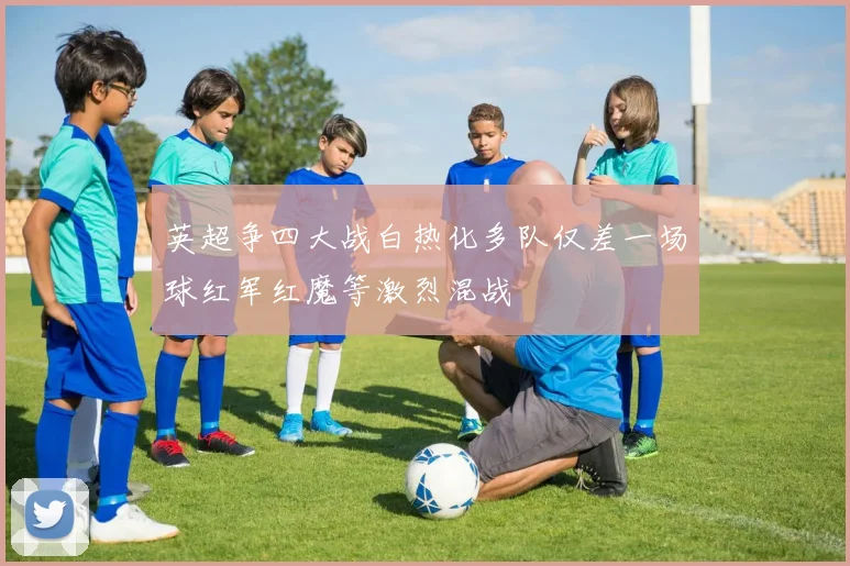 英超争四大战白热化多队仅差一场球红军红魔等激烈混战